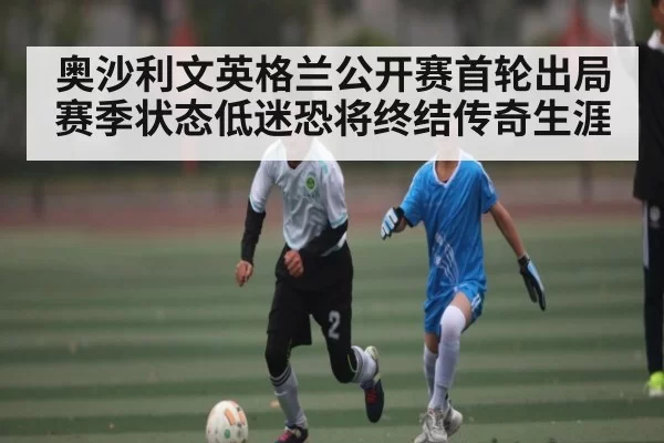 奥沙利文英格兰公开赛首轮出局 赛季状态低迷恐将终结传奇生涯